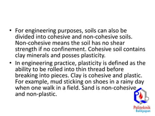 • For engineering purposes, soils can also be
divided into cohesive and non-cohesive soils.
Non-cohesive means the soil has no shear
strength if no confinement. Cohesive soil contains
clay minerals and posses plasticity.
• In engineering practice, plasticity is defined as the
ability to be rolled into thin thread before
breaking into pieces. Clay is cohesive and plastic.
For example, mud sticking on shoes in a rainy day
when one walk in a field. Sand is non-cohesive
and non-plastic.
 