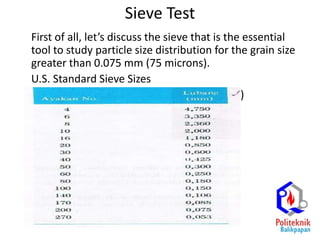 Sieve Test
First of all, let’s discuss the sieve that is the essential
tool to study particle size distribution for the grain size
greater than 0.075 mm (75 microns).
U.S. Standard Sieve Sizes
sieve # Sieve opening (mm)
4 4.75
10 2.00
20 0.850
40 0.425
60 0.250
100 0.150
200 0.074
 