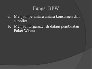 Fungsi BPW
a. Menjadi perantara antara konsumen dan
supplier
b. Menjadi Organizer di dalam pembuatan
Paket Wisata
 