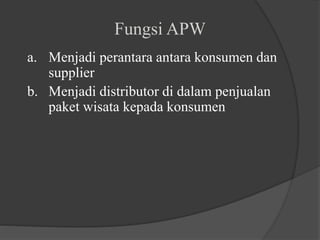 Fungsi APW
a. Menjadi perantara antara konsumen dan
supplier
b. Menjadi distributor di dalam penjualan
paket wisata kepada konsumen
 