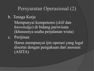 Persyaratan Operasional (2)
b. Tenaga Kerja
Mempunyai kompetensi (skill dan
knowledge) di bidang pariwisata
(khususnya usaha perjalanan wista)
c. Perijinan
Harus mempunyai ijin operasi yang legal
disertai dengan pengakuan dari asosiasi
(ASITA)
 