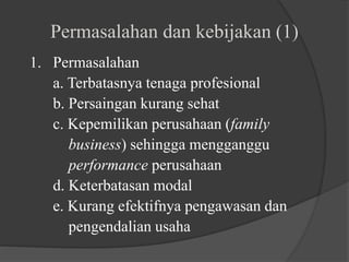 Permasalahan dan kebijakan (1)
1. Permasalahan
a. Terbatasnya tenaga profesional
b. Persaingan kurang sehat
c. Kepemilikan perusahaan (family
business) sehingga mengganggu
performance perusahaan
d. Keterbatasan modal
e. Kurang efektifnya pengawasan dan
pengendalian usaha
 