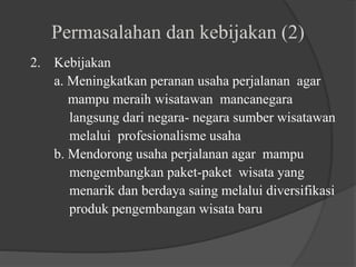 Permasalahan dan kebijakan (2)
2. Kebijakan
a. Meningkatkan peranan usaha perjalanan agar
mampu meraih wisatawan mancanegara
langsung dari negara- negara sumber wisatawan
melalui profesionalisme usaha
b. Mendorong usaha perjalanan agar mampu
mengembangkan paket-paket wisata yang
menarik dan berdaya saing melalui diversifikasi
produk pengembangan wisata baru
 
