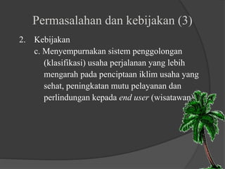 Permasalahan dan kebijakan (3)
2. Kebijakan
c. Menyempurnakan sistem penggolongan
(klasifikasi) usaha perjalanan yang lebih
mengarah pada penciptaan iklim usaha yang
sehat, peningkatan mutu pelayanan dan
perlindungan kepada end user (wisatawan)
 
