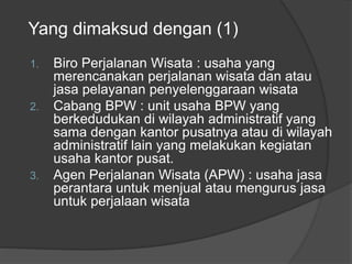 Yang dimaksud dengan (1)
1. Biro Perjalanan Wisata : usaha yang
merencanakan perjalanan wisata dan atau
jasa pelayanan penyelenggaraan wisata
2. Cabang BPW : unit usaha BPW yang
berkedudukan di wilayah administratif yang
sama dengan kantor pusatnya atau di wilayah
administratif lain yang melakukan kegiatan
usaha kantor pusat.
3. Agen Perjalanan Wisata (APW) : usaha jasa
perantara untuk menjual atau mengurus jasa
untuk perjalaan wisata
 