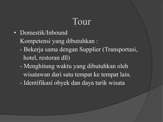 Tour
• Domestik/Inbound
Kompetensi yang dibutuhkan :
- Bekerja sama dengan Supplier (Transportasi,
hotel, restoran dll)
- Menghitung waktu yang dibutuhkan oleh
wisatawan dari satu tempat ke tempat lain.
- Identifikasi obyek dan daya tarik wisata
 
