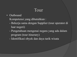 Tour
• Outbound
Kompetensi yang dibutuhkan :
- Bekerja sama dengan Supplier (tour operator di
luar negeri)
- Pengetahuan mengenai negara yang ada dalam
program (tour itinerary)
- Identifikasi obyek dan daya tarik wisata
 