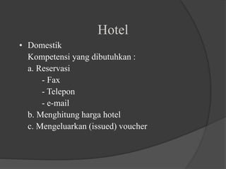 Hotel
• Domestik
Kompetensi yang dibutuhkan :
a. Reservasi
- Fax
- Telepon
- e-mail
b. Menghitung harga hotel
c. Mengeluarkan (issued) voucher
 