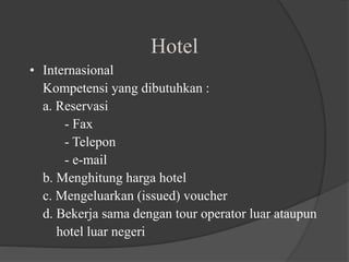 Hotel
• Internasional
Kompetensi yang dibutuhkan :
a. Reservasi
- Fax
- Telepon
- e-mail
b. Menghitung harga hotel
c. Mengeluarkan (issued) voucher
d. Bekerja sama dengan tour operator luar ataupun
hotel luar negeri
 