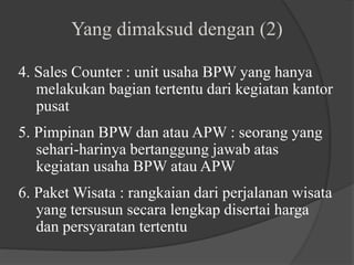 4. Sales Counter : unit usaha BPW yang hanya
melakukan bagian tertentu dari kegiatan kantor
pusat
5. Pimpinan BPW dan atau APW : seorang yang
sehari-harinya bertanggung jawab atas
kegiatan usaha BPW atau APW
6. Paket Wisata : rangkaian dari perjalanan wisata
yang tersusun secara lengkap disertai harga
dan persyaratan tertentu
Yang dimaksud dengan (2)
 