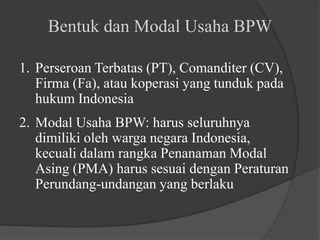 1. Perseroan Terbatas (PT), Comanditer (CV),
Firma (Fa), atau koperasi yang tunduk pada
hukum Indonesia
2. Modal Usaha BPW: harus seluruhnya
dimiliki oleh warga negara Indonesia,
kecuali dalam rangka Penanaman Modal
Asing (PMA) harus sesuai dengan Peraturan
Perundang-undangan yang berlaku
Bentuk dan Modal Usaha BPW
 