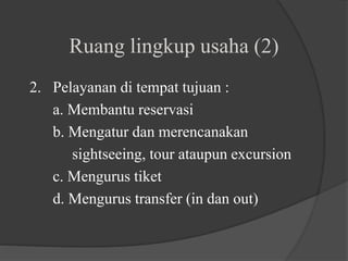 Ruang lingkup usaha (2)
2. Pelayanan di tempat tujuan :
a. Membantu reservasi
b. Mengatur dan merencanakan
sightseeing, tour ataupun excursion
c. Mengurus tiket
d. Mengurus transfer (in dan out)
 