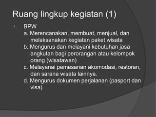 Ruang lingkup kegiatan (1)
1. BPW
a. Merencanakan, membuat, menjual, dan
melaksanakan kegiatan paket wisata
b. Mengurus dan melayani kebutuhan jasa
angkutan bagi perorangan atau kelompok
orang (wisatawan)
c. Melayanai pemesanan akomodasi, restoran,
dan sarana wisata lainnya.
d. Mengurus dokumen perjalanan (pasport dan
visa)
 