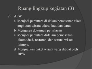 Ruang lingkup kegiatan (3)
2. APW
a. Menjadi perantara di dalam pemesanan tiket
angkutan wisata udara, laut dan darat
b. Mengurus dokumen perjalanan
c. Menjadi perantara didalam pemesanan
akomodasi, restoran, dan sarana wisata
lainnya.
d. Menjualkan paket wisata yang dibuat oleh
BPW
 