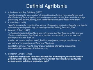 Definisi Agribisnis
1. John Davis and Ray Goldberg (1957)
“Agribusiness is the sum total of all operations involved in the manufacture and
distributions of farm supplies; produstion operations on the farm; and the storage,
processing and distribution of farm commodities and items made from them”
2. E. Paul Roy (1979)
“Agribusiness is the coordinating science of supplying agricultural production inputs
and subsequently producing, processing and distributing food and fiber”
3. Kenneth D. Duft (1979)
“…Agribusiness includes all business enterprises that buy from or sell to farmers.
The transactions may involve either a product, a commodity, or a service and
encomposses items such as :
Productive resources (feed, seed, fertilizer, equipment, energy, machinery, etc)
Agricultural commodities (all food and fiber) and
Facilitative services (credit, insurance, marketing, storaging, processing,
transportation, packging, distribution, etc)
4. Bungaran Saragih (1996)
“Agribisnis merupakan cara baru melihat dan membangun pertanian dimana
pembangunan ekonomi berbasis pertanian tidak hanya terbatas pada pada
pembangunan subsistem usaha tani saja”.
 