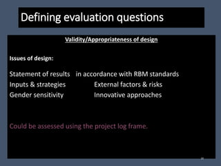 Defining evaluation questions
Validity/Appropriateness of design
Issues of design:
Statement of results in accordance with RBM standards
Inputs & strategies External factors & risks
Gender sensitivity Innovative approaches
Could be assessed using the project log frame.
10
 