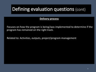 Defining evaluation questions (cont)
Delivery process
Focuses on how the program is being/was implemented to determine if the
program has remained on the right track.
Related to: Activities, outputs, project/program management
11
 