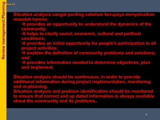 Situation analysis sangat penting sebelum berupaya menyelsaikan
masalah karena:
•It provides an opportunity to understand the dynamics of the
community;
•It helps to clarify social, economic, cultural and political
conditions;
•It provides an initial opportunity for people's participation in all
project activities;
•It enables the definition of community problems and solutions;
and
•It provides information needed to determine objectives, plan
and implement.
Situation analysis should be continuous, in order to provide
additional information during project implementation, monitoring
and re-planning.
Situation analysis and problem identification should be monitored
to ensure that correct and up dated information is always available
about the community and its problems..
byPhil Bartle, PhDReviewmanagement:Planning
21
 