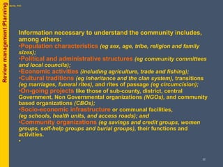 Information necessary to understand the community includes,
among others:
•Population characteristics (eg sex, age, tribe, religion and family
sizes);
•Political and administrative structures (eg community committees
and local councils);
•Economic activities (including agriculture, trade and fishing);
•Cultural traditions (eg inheritance and the clan system), transitions
(eg marriages, funeral rites), and rites of passage (eg circumcision);
•On-going projects like those of sub-county, district, central
Government, Non Governmental organizations (NGOs), and community
based organizations (CBOs);
•Socio-economic infrastructure or communal facilities,
(eg schools, health units, and access roads); and
•Community organizations (eg savings and credit groups, women
groups, self-help groups and burial groups), their functions and
activities.
•
byPhil Bartle, PhDReviewmanagement:Planning
22
 