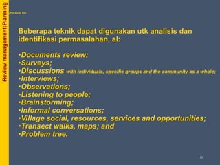 Beberapa teknik dapat digunakan utk analisis dan
identifikasi permasalahan, al:
•Documents review;
•Surveys;
•Discussions with individuals, specific groups and the community as a whole;
•Interviews;
•Observations;
•Listening to people;
•Brainstorming;
•Informal conversations;
•Village social, resources, services and opportunities;
•Transect walks, maps; and
•Problem tree.
byPhil Bartle, PhD
Reviewmanagement:Planning
23
 