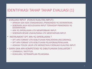 IDENTIFIKASI TAHAP TAHAP EVALUASI (1)
• EVALUASI INPUT (FOKUS KUALITAS INPUT):
• APAKAH SDH ADA STANDARISASI /PRAKONDISI YG DISYARATKAN.
• SEBERAPA JAUH KEDUDUKAN INPUT TERHADAP PRAKONDISI YG
DISYARATKAN.
• APA YG DIPERLUKAN UTK MEMPERBAIKI INPUT.
• SEBERAPA BESAR USAHA/DANA UTK MENYIAPKAN INPUT.
• INSTRUMENT SPT APA YG DIPERLUKAN ?
• SPT APA FORMAT UTK KEBUTUHAN PENCATATAN (RECORDING).
• SPT APA FORMAT UTK KEBUTUHAN PELAPORAN/PENILAIAN.
• ADAKAH TOLOK UKUR UTK MENGETAHUI DERAJAD KUALITAS INPUT.
• SIAPA DAN APA KOMPETENSI YG DIBUTUHKAN EVALUATOR ?
• LEMBAGA / INSTITUSI.
• KEAHLIAN / KETRAMPILAN PELAKSANA.
4
 