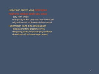 •keperluan sistem yang terintegrasi
•logframe sebagai salah satu solusi
–satu form simple
–mengintegrasikan perencanaan dan evaluasi
–digunakan saat implementasi dan evaluasi
•kelemahan yang bisa diselesaikan
–kejelasan tentang program/proyek
–tanggung jawab pimpro/penprog-indikator
–koordinasi di luar kewenangan proyek
43
 