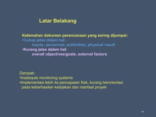 44
Latar Belakang
Kelemahan dokumen perencanaan yang sering dijumpai:
•Cukup jelas dalam hal:
inputs, personnel, actitivities, physical result
•Kurang jelas dalam hal:
overall objectives/goals, external factors
Dampak:
•Inadequte monitoring systems
•Implementasi lebih ke pencapaian fisik, kurang berorientasi
pada keberhasilan kebijakan dan manfaat proyek
 