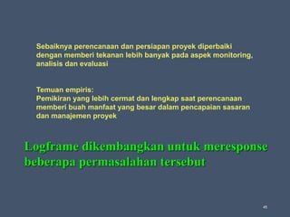 45
Sebaiknya perencanaan dan persiapan proyek diperbaiki
dengan memberi tekanan lebih banyak pada aspek monitoring,
analisis dan evaluasi
Temuan empiris:
Pemikiran yang lebih cermat dan lengkap saat perencanaan
memberi buah manfaat yang besar dalam pencapaian sasaran
dan manajemen proyek
Logframe dikembangkan untuk meresponse
beberapa permasalahan tersebut
 