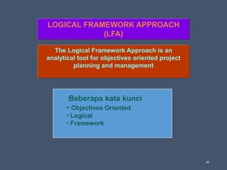46
LOGICAL FRAMEWORK APPROACH
(LFA)
Beberapa kata kunci
• Objectives Oriented
• Logical
• Framework
The Logical Framework Approach is an
analytical tool for objectives oriented project
planning and management
 