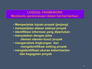 47
• Memperjelas tujuan proyek (jenjang)
• memperjelas alasan adanya proyek
• identifikasi informasi yang diperlukan
• menyatakan dengan jelas
elemen elemen kunci proyek
• menganalisis lingkungan dan
mengidentifikasi setting proyek
• mengidentifikasi ukuran keberhasilan
dan kegagalan proyek
LOGICAL FRAMEWORK
Membantu perencanaan dalam hal-hal berikut:
 