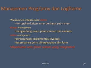 lerd2011 48
48
Manajemen Prog/proy dan Logframe
•Manajemen sebagai suatu sistem
•merupakan kaitan antar berbagai sub-sistem
•fungsi manajemen
•mengandung unsur perencanaan dan evaluasi
•siklus manajemen
•perencanaan-implementasi-evaluasi
•kesemuanya perlu diintegrasikan dlm form
•diperlukan satu form sistem yang integrated
 
