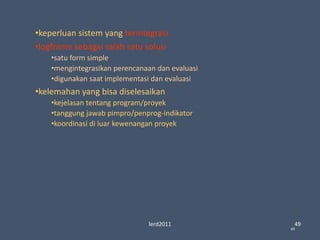 lerd2011 49
49
•keperluan sistem yang terintegrasi
•logframe sebagai salah satu solusi
•satu form simple
•mengintegrasikan perencanaan dan evaluasi
•digunakan saat implementasi dan evaluasi
•kelemahan yang bisa diselesaikan
•kejelasan tentang program/proyek
•tanggung jawab pimpro/penprog-indikator
•koordinasi di luar kewenangan proyek
 