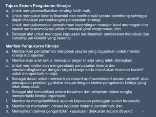 62
Tujuan Sistem Pengukuran Kinerja:
a. Untuk mengkomunikasikan strategi lebih baik;
b. Untuk mengukur kinerja finansial dan nonfinansial secara berimbang sehingga
dapat ditelusuri perkembangan pencapaian strategi;
c. Untuk mengakomodasi pemahaman kepentingan manajer level menengah dan
bawah serta memotivasi untuk mencapai goal congruence; dan
d. Sebagai alat untuk mencapai kepuasan berdasarkan pendekatan individual dan
kemampuan kolektif yang rasional.
Manfaat Pengukuran Kinerja:
a. Memberikan pemahaman mengenai ukuran yang digunakan untuk menilai
kinerja manajemen;
b. Memberikan arah untuk mencapai target kinerja yang telah ditetapkan;
c. Untuk memonitor dan mengevaluasi pencapaian kinerja dan
membandingkannya dengan target kinerja serta melakukan tindakan korektif
untuk memperbaiki kinerja;
d. Sebagai dasar untuk memberikan reward and punishment secara obyektif atas
pencapaian prestasi yg diukur sesuai dengan sistem pengukuran kinerja yang
telah disepakati;
e. Sebagai alat komunikasi antara bawahan dan pimpinan dalam rangka
memperbaiki kinerja organisasi;
f. Membantu mengidentifikasi apakah kepuasan pelanggan sudah terpenuhi;
g. Membantu memahami proses kegiatan instansi pemerintah; dan
h. Memastikan bahwa pengambilan keputusan dilakukan secara obyektif.
 