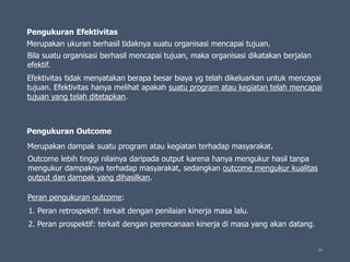 65
Pengukuran Efektivitas
Pengukuran Outcome
Merupakan ukuran berhasil tidaknya suatu organisasi mencapai tujuan.
Bila suatu organisasi berhasil mencapai tujuan, maka organisasi dikatakan berjalan
efektif.
Efektivitas tidak menyatakan berapa besar biaya yg telah dikeluarkan untuk mencapai
tujuan. Efektivitas hanya melihat apakah suatu program atau kegiatan telah mencapai
tujuan yang telah ditetapkan.
Merupakan dampak suatu program atau kegiatan terhadap masyarakat.
Outcome lebih tinggi nilainya daripada output karena hanya mengukur hasil tanpa
mengukur dampaknya terhadap masyarakat, sedangkan outcome mengukur kualitas
output dan dampak yang dihasilkan.
Peran pengukuran outcome:
1. Peran retrospektif: terkait dengan penilaian kinerja masa lalu.
2. Peran prospektif: terkait dengan perencanaan kinerja di masa yang akan datang.
 