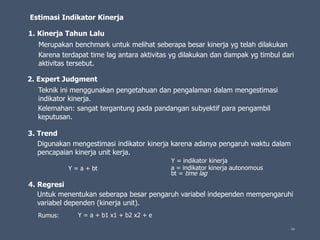 66
Estimasi Indikator Kinerja
1. Kinerja Tahun Lalu
2. Expert Judgment
3. Trend
4. Regresi
Merupakan benchmark untuk melihat seberapa besar kinerja yg telah dilakukan
Karena terdapat time lag antara aktivitas yg dilakukan dan dampak yg timbul dari
aktivitas tersebut.
Teknik ini menggunakan pengetahuan dan pengalaman dalam mengestimasi
indikator kinerja.
Kelemahan: sangat tergantung pada pandangan subyektif para pengambil
keputusan.
Digunakan mengestimasi indikator kinerja karena adanya pengaruh waktu dalam
pencapaian kinerja unit kerja.
Y = a + bt
Y = indikator kinerja
a = indikator kinerja autonomous
bt = time lag
Untuk menentukan seberapa besar pengaruh variabel independen mempengaruhi
variabel dependen (kinerja unit).
Y = a + b1 x1 + b2 x2 + eRumus:
 