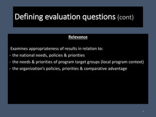 Defining evaluation questions (cont)
Relevance
Examines appropriateness of results in relation to:
- the national needs, policies & priorities
- the needs & priorities of program target groups (local program context)
- the organization’s policies, priorities & comparative advantage
7
 