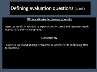 Defining evaluation questions (cont)
Efficiency/Cost-effectiveness of results
Assesses results in relation to expenditures incurred and resources used;
duplication; alternative options.
Sustainability
Assesses likelihood of project/program results/benefits continuing after
termination.
8
 