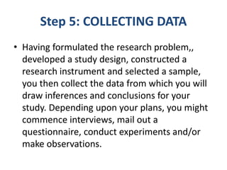 Step 5: COLLECTING DATA
• Having formulated the research problem,,
developed a study design, constructed a
research instrument and selected a sample,
you then collect the data from which you will
draw inferences and conclusions for your
study. Depending upon your plans, you might
commence interviews, mail out a
questionnaire, conduct experiments and/or
make observations.
 