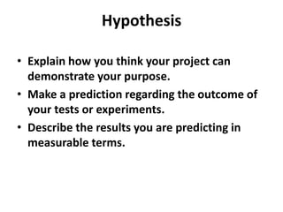 Hypothesis
• Explain how you think your project can
demonstrate your purpose.
• Make a prediction regarding the outcome of
your tests or experiments.
• Describe the results you are predicting in
measurable terms.
 