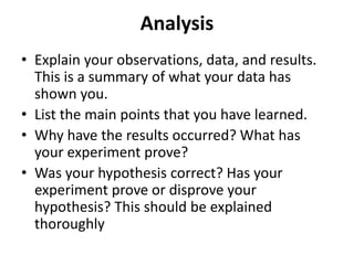 Analysis
• Explain your observations, data, and results.
This is a summary of what your data has
shown you.
• List the main points that you have learned.
• Why have the results occurred? What has
your experiment prove?
• Was your hypothesis correct? Has your
experiment prove or disprove your
hypothesis? This should be explained
thoroughly
 