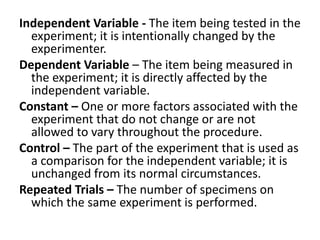 Independent Variable - The item being tested in the
experiment; it is intentionally changed by the
experimenter.
Dependent Variable – The item being measured in
the experiment; it is directly affected by the
independent variable.
Constant – One or more factors associated with the
experiment that do not change or are not
allowed to vary throughout the procedure.
Control – The part of the experiment that is used as
a comparison for the independent variable; it is
unchanged from its normal circumstances.
Repeated Trials – The number of specimens on
which the same experiment is performed.
 