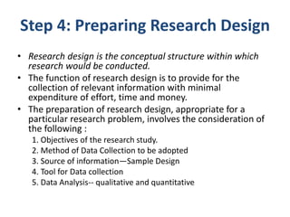 Step 4: Preparing Research Design
• Research design is the conceptual structure within which
research would be conducted.
• The function of research design is to provide for the
collection of relevant information with minimal
expenditure of effort, time and money.
• The preparation of research design, appropriate for a
particular research problem, involves the consideration of
the following :
1. Objectives of the research study.
2. Method of Data Collection to be adopted
3. Source of information—Sample Design
4. Tool for Data collection
5. Data Analysis-- qualitative and quantitative
 