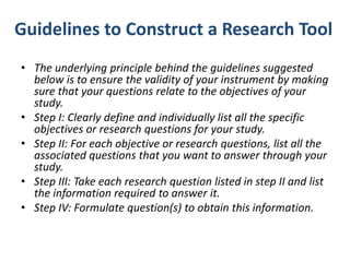 Guidelines to Construct a Research Tool
• The underlying principle behind the guidelines suggested
below is to ensure the validity of your instrument by making
sure that your questions relate to the objectives of your
study.
• Step I: Clearly define and individually list all the specific
objectives or research questions for your study.
• Step II: For each objective or research questions, list all the
associated questions that you want to answer through your
study.
• Step III: Take each research question listed in step II and list
the information required to answer it.
• Step IV: Formulate question(s) to obtain this information.
 
