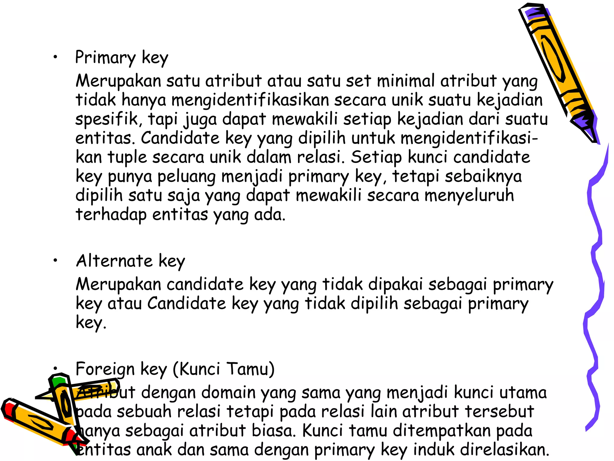 Primary key Merupakan satu atribut atau satu set minimal atribut yang tidak hanya mengidentifikasikan secara unik suatu kejadian spesifik, tapi juga dapat mewakili setiap kejadian dari suatu entitas. Candidate key yang dipilih untuk mengidentifikasi-kan tuple secara unik dalam relasi. Setiap kunci candidate key punya peluang menjadi primary key, tetapi sebaiknya dipilih satu saja yang dapat mewakili secara menyeluruh terhadap entitas yang ada. Alternate key Merupakan candidate key yang tidak dipakai sebagai primary key atau Candidate key yang tidak dipilih sebagai primary key. Foreign key (Kunci Tamu) Atribut dengan domain yang sama yang menjadi kunci utama pada sebuah relasi tetapi pada relasi lain atribut tersebut hanya sebagai atribut biasa. Kunci tamu ditempatkan pada entitas anak dan sama dengan primary key induk direlasikan. 