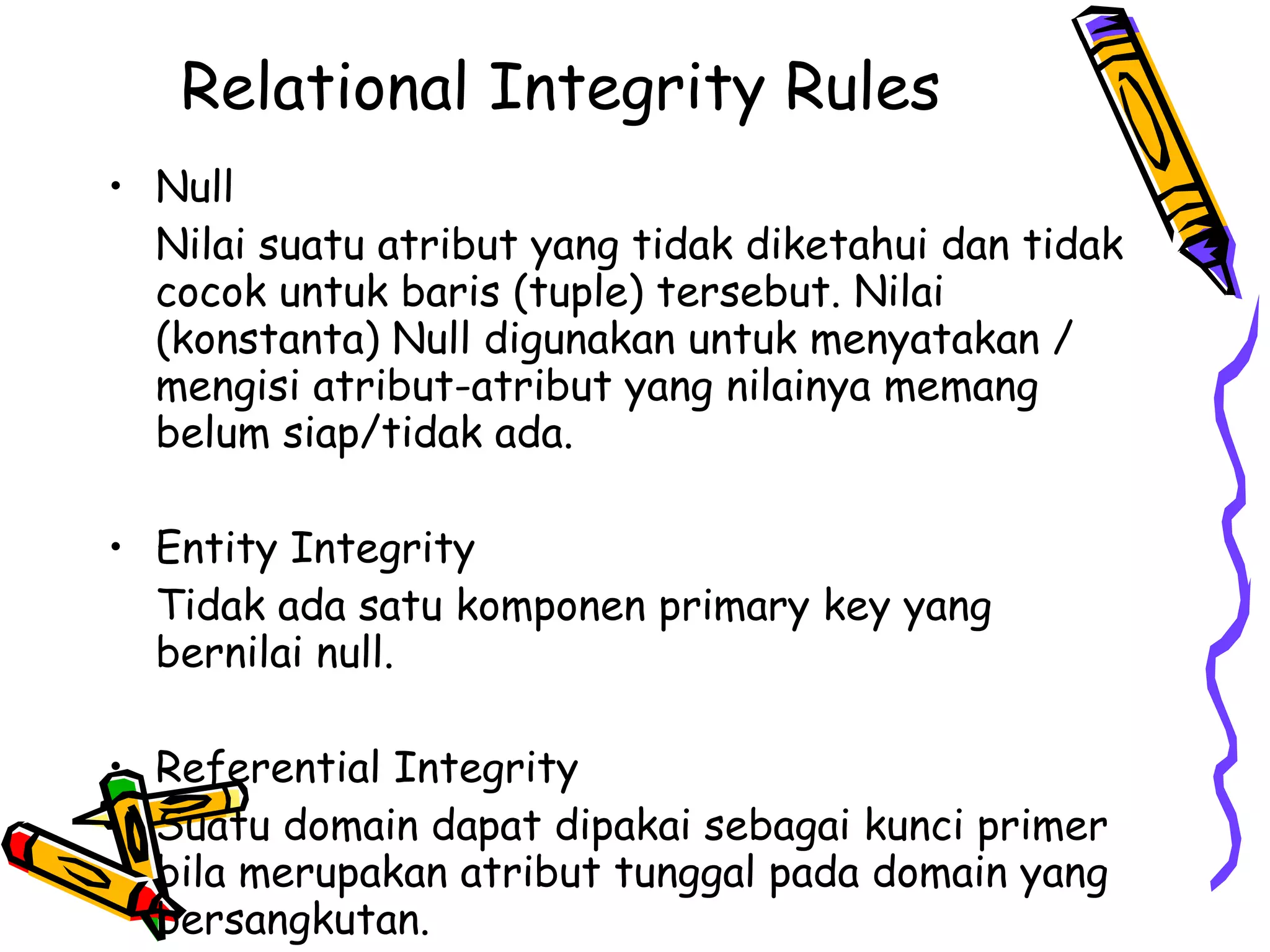 Relational Integrity Rules   Null Nilai suatu atribut yang tidak diketahui dan tidak cocok untuk baris (tuple) tersebut. Nilai (konstanta) Null digunakan untuk menyatakan / mengisi atribut-atribut yang nilainya memang belum siap/tidak ada. Entity Integrity Tidak ada satu komponen primary key yang bernilai null. Referential Integrity Suatu domain dapat dipakai sebagai kunci primer bila merupakan atribut tunggal pada domain yang bersangkutan. 