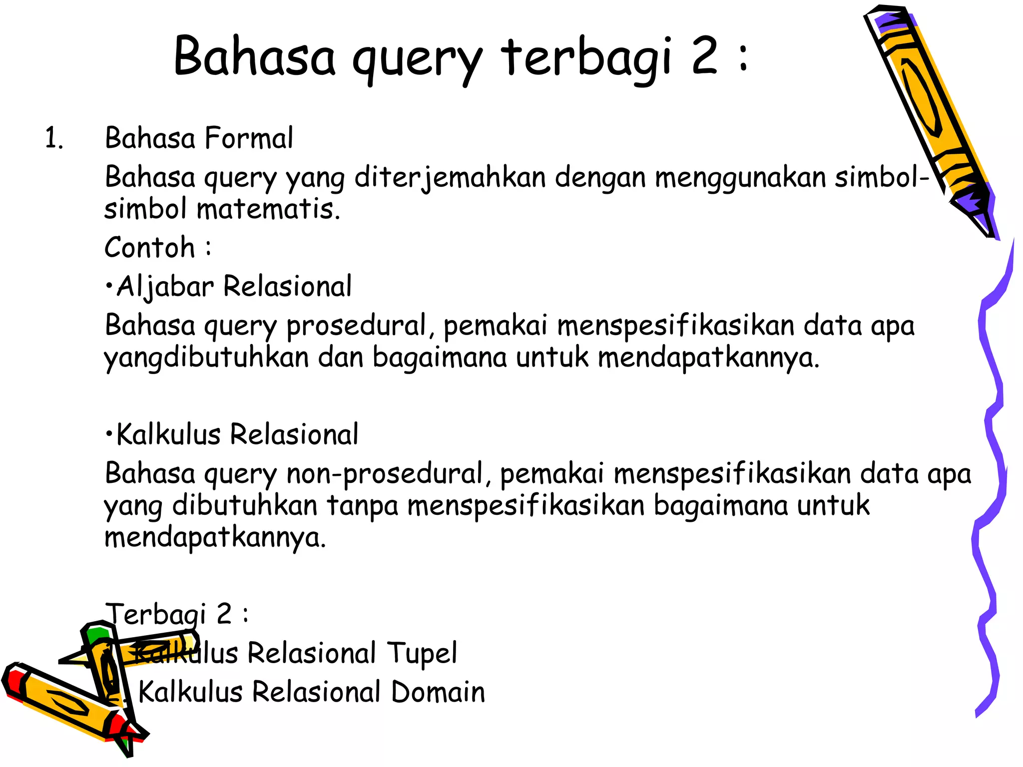 Bahasa query terbagi 2 : Bahasa Formal Bahasa query yang diterjemahkan dengan menggunakan simbol-simbol matematis. Contoh : • Aljabar Relasional  Bahasa query prosedural, pemakai menspesifikasikan data apa yangdibutuhkan dan bagaimana untuk mendapatkannya. • Kalkulus Relasional Bahasa query non-prosedural, pemakai menspesifikasikan data apa yang dibutuhkan tanpa menspesifikasikan bagaimana untuk mendapatkannya. Terbagi 2 : 1. Kalkulus Relasional Tupel 2. Kalkulus Relasional Domain 