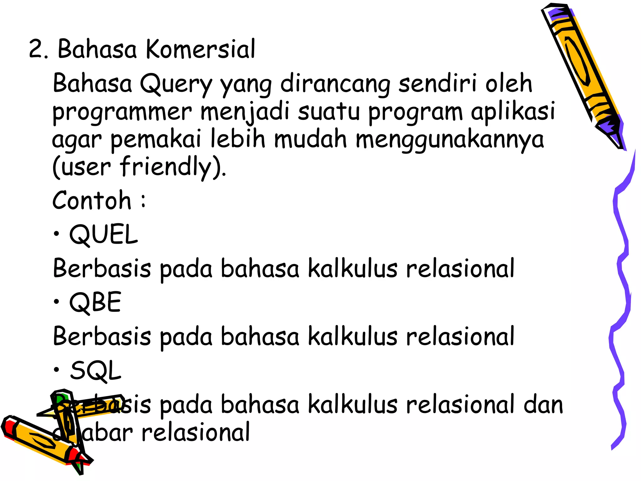 2. Bahasa Komersial Bahasa Query yang dirancang sendiri oleh programmer menjadi suatu program aplikasi agar pemakai lebih mudah menggunakannya (user friendly). Contoh : •  QUEL Berbasis pada bahasa kalkulus relasional •  QBE Berbasis pada bahasa kalkulus relasional •  SQL Berbasis pada bahasa kalkulus relasional dan aljabar relasional 