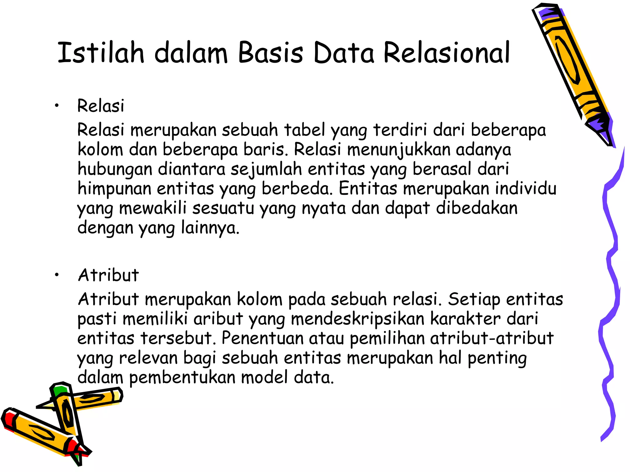Istilah dalam Basis Data Relasional  Relasi Relasi merupakan sebuah tabel yang terdiri dari beberapa kolom dan beberapa baris. Relasi menunjukkan adanya hubungan diantara sejumlah entitas yang berasal dari himpunan entitas yang berbeda. Entitas merupakan individu yang mewakili sesuatu yang nyata dan dapat dibedakan dengan yang lainnya. Atribut Atribut merupakan kolom pada sebuah relasi. Setiap entitas pasti memiliki aribut yang mendeskripsikan karakter dari entitas tersebut. Penentuan atau pemilihan atribut-atribut yang relevan bagi sebuah entitas merupakan hal penting dalam pembentukan model data. 