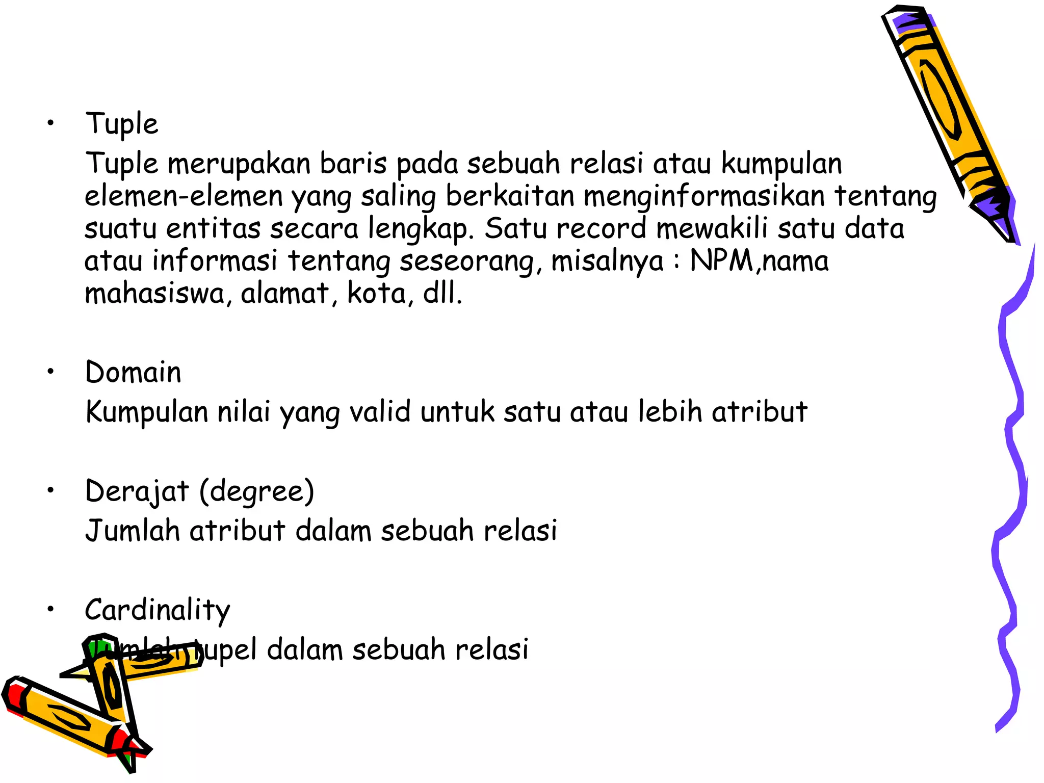 Tuple Tuple merupakan baris pada sebuah relasi atau kumpulan elemen-elemen yang saling berkaitan menginformasikan tentang suatu entitas secara lengkap. Satu record mewakili satu data atau informasi tentang seseorang, misalnya : NPM,nama mahasiswa, alamat, kota, dll. Domain  Kumpulan nilai yang valid untuk satu atau lebih atribut Derajat (degree)  Jumlah atribut dalam sebuah relasi Cardinality  Jumlah tupel dalam sebuah relasi 