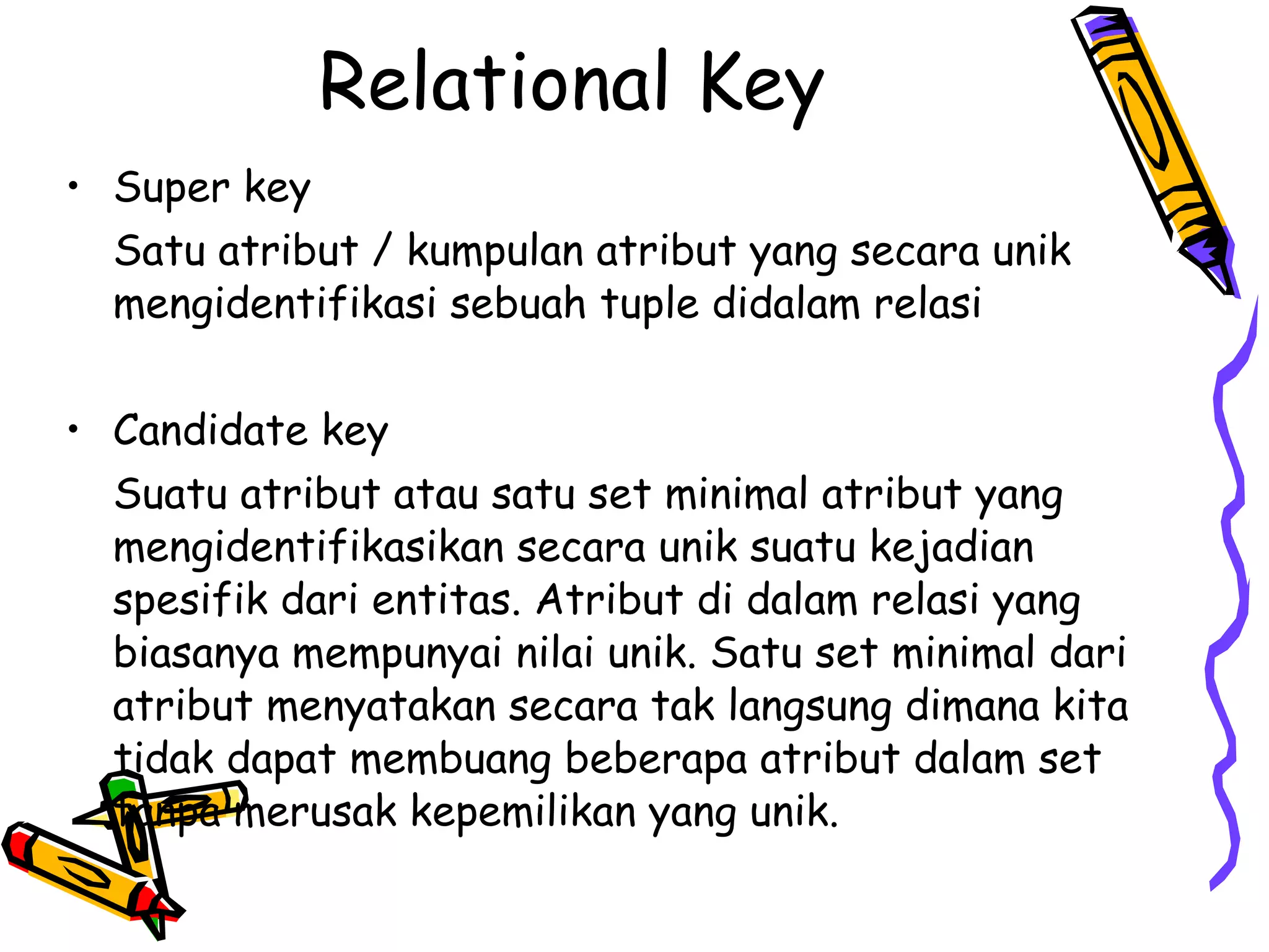 Relational Key Super key Satu atribut / kumpulan atribut yang secara unik mengidentifikasi sebuah tuple didalam relasi Candidate key Suatu atribut atau satu set minimal atribut yang mengidentifikasikan secara unik suatu kejadian spesifik dari entitas. Atribut di dalam relasi yang biasanya mempunyai nilai unik. Satu set minimal dari atribut menyatakan secara tak langsung dimana kita tidak dapat membuang beberapa atribut dalam set tanpa merusak kepemilikan yang unik. 